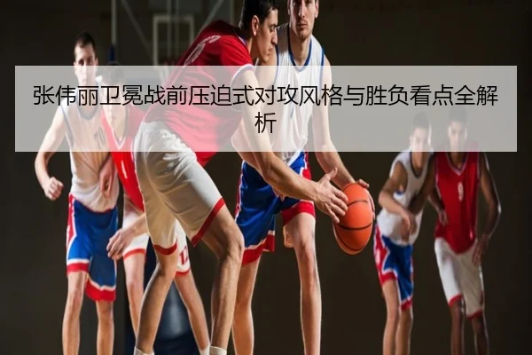张伟丽卫冕战前压迫式对攻风格与胜负看点全解析
